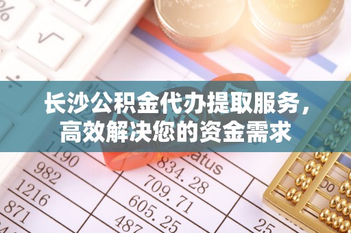 黑山长沙公积金代办提取服务，高效解决您的资金需求