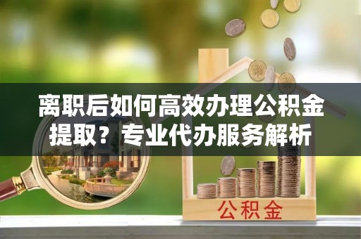 黑山离职后如何高效办理公积金提取？专业代办服务解析