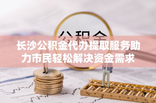 黑山长沙公积金代办提取服务助力市民轻松解决资金需求