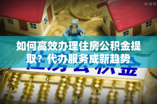 黑山如何高效办理住房公积金提取？代办服务成新趋势