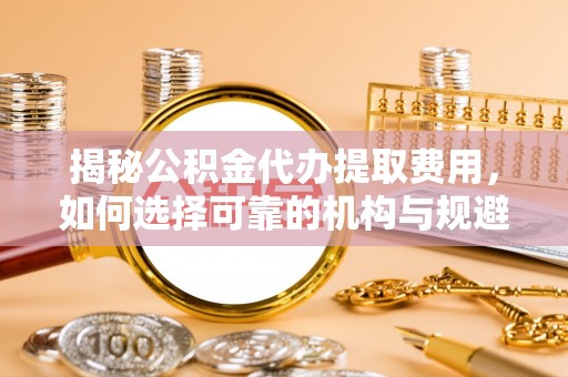 黑山揭秘公积金代办提取费用，如何选择可靠的机构与规避潜在风险
