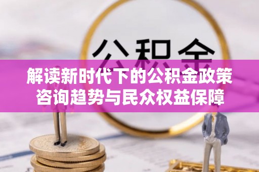 黑山解读新时代下的公积金政策咨询趋势与民众权益保障
