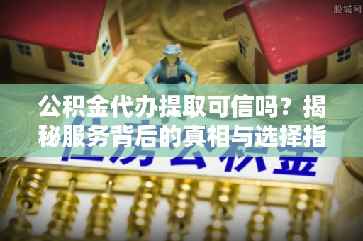 黑山公积金代办提取可信吗？揭秘服务背后的真相与选择指南