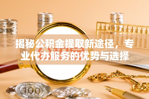 黑山揭秘公积金提取新途径，专业代办服务的优势与选择