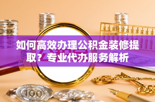 黑山如何高效办理公积金装修提取？专业代办服务解析