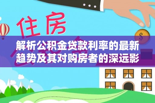 黑山解析公积金贷款利率的最新趋势及其对购房者的深远影响