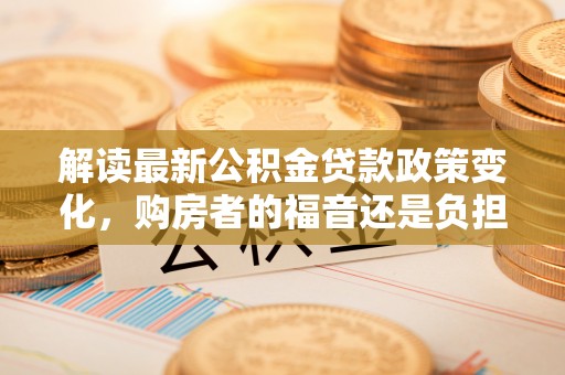 黑山解读最新公积金贷款政策变化，购房者的福音还是负担？