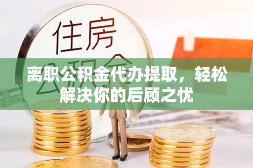 黑山离职公积金代办提取，轻松解决你的后顾之忧