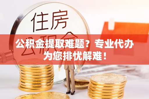 黑山公积金提取难题？专业代办为您排忧解难！