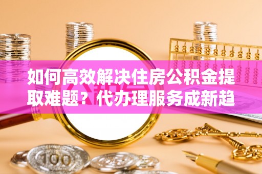 黑山如何高效解决住房公积金提取难题？代办理服务成新趋势