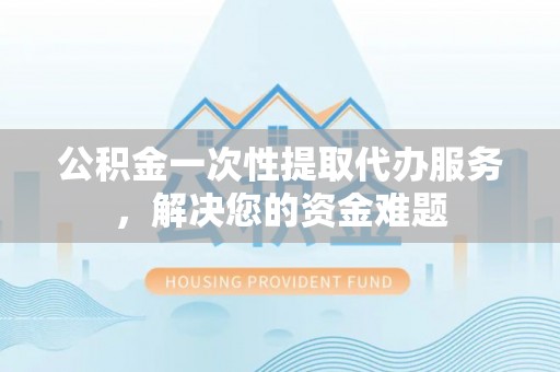 黑山公积金一次性提取代办服务，解决您的资金难题