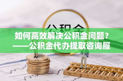黑山如何高效解决公积金问题？——公积金代办提取咨询服务指南