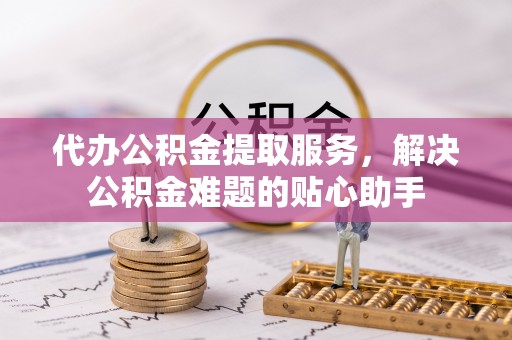 黑山代办公积金提取服务，解决公积金难题的贴心助手