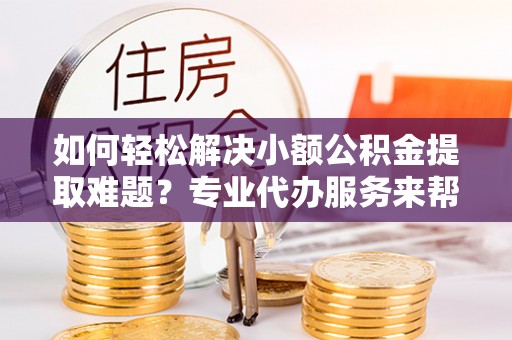 黑山如何轻松解决小额公积金提取难题？专业代办服务来帮忙