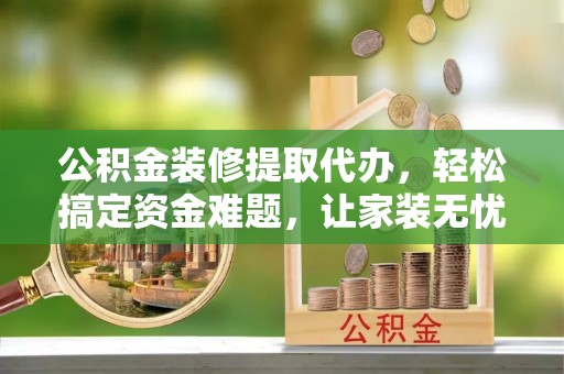 黑山公积金装修提取代办，轻松搞定资金难题，让家装无忧