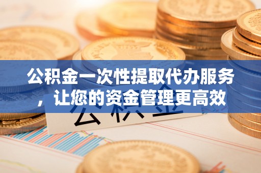 黑山公积金一次性提取代办服务，让您的资金管理更高效