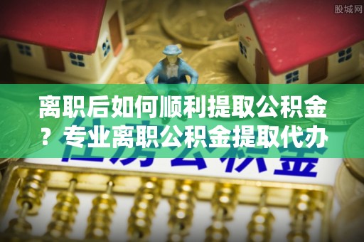 黑山离职后如何顺利提取公积金？专业离职公积金提取代办服务指南