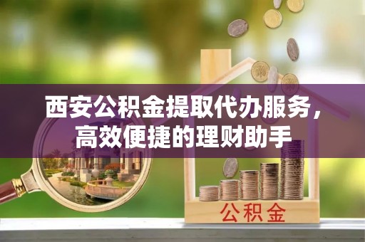 黑山西安公积金提取代办服务，高效便捷的理财助手