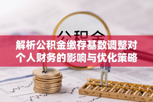 黑山解析公积金缴存基数调整对个人财务的影响与优化策略