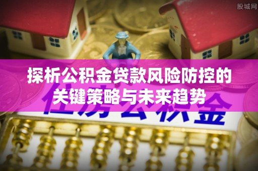 黑山探析公积金贷款风险防控的关键策略与未来趋势