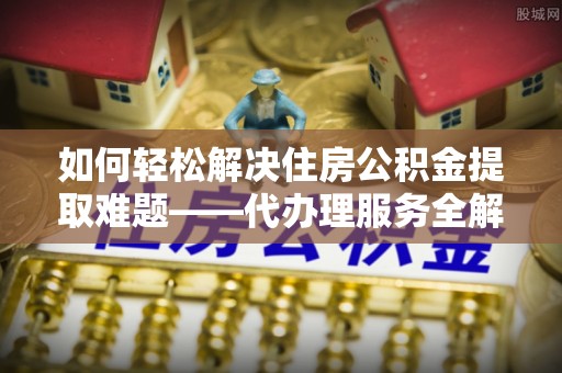黑山如何轻松解决住房公积金提取难题——代办理服务全解析