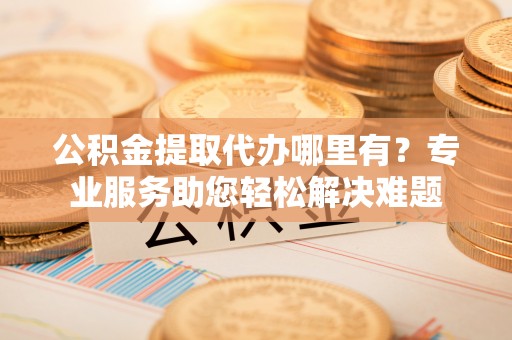 黑山公积金提取代办哪里有？专业服务助您轻松解决难题