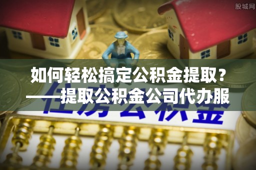 黑山如何轻松搞定公积金提取？——提取公积金公司代办服务全解析