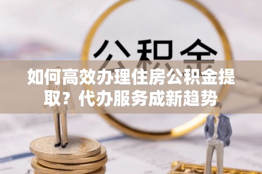 黑山如何高效办理住房公积金提取？代办服务成新趋势