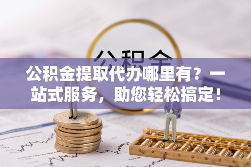 黑山公积金提取代办哪里有？一站式服务，助您轻松搞定！