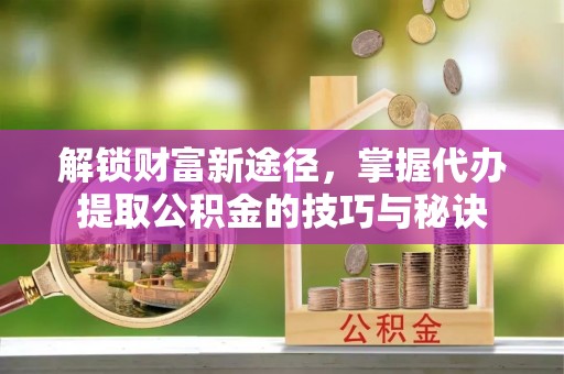 黑山解锁财富新途径，掌握代办提取公积金的技巧与秘诀