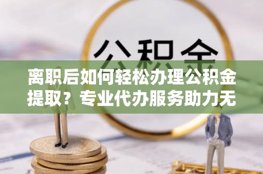黑山离职后如何轻松办理公积金提取？专业代办服务助力无忧