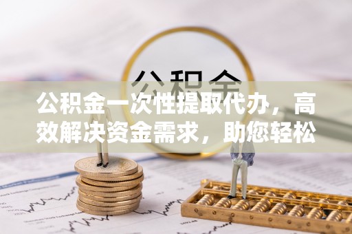 黑山公积金一次性提取代办，高效解决资金需求，助您轻松应对生活难题