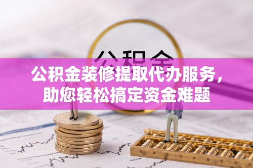 黑山公积金装修提取代办服务，助您轻松搞定资金难题