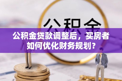 黑山公积金贷款调整后，买房者如何优化财务规划？