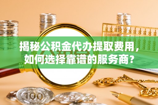 黑山揭秘公积金代办提取费用，如何选择靠谱的服务商？