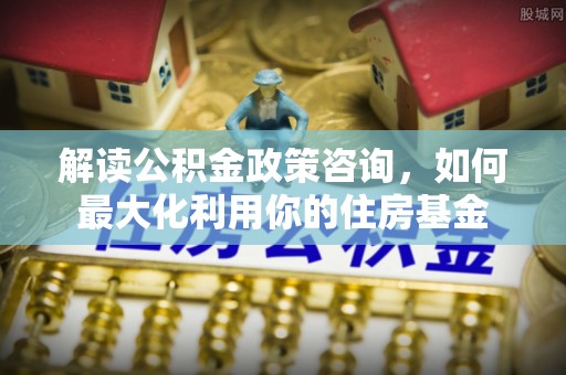 黑山解读公积金政策咨询，如何最大化利用你的住房基金