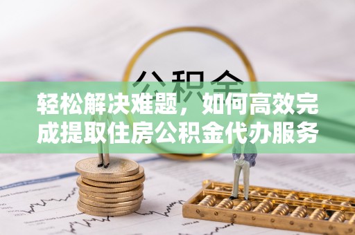 黑山轻松解决难题，如何高效完成提取住房公积金代办服务