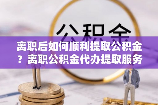 黑山离职后如何顺利提取公积金？离职公积金代办提取服务助力无忧办理
