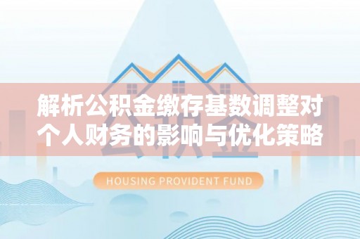 黑山解析公积金缴存基数调整对个人财务的影响与优化策略