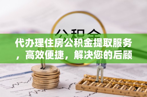 黑山代办理住房公积金提取服务，高效便捷，解决您的后顾之忧