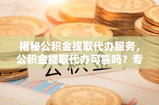 黑山揭秘公积金提取代办服务，公积金提取代办可靠吗？专业解析与实用指南