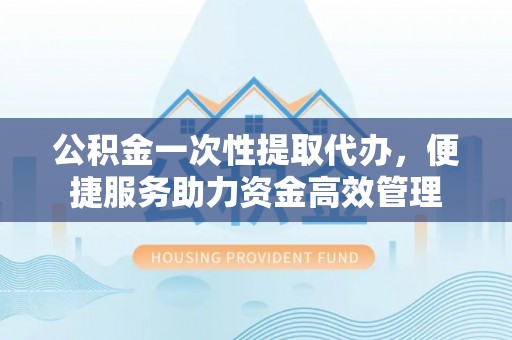 黑山公积金一次性提取代办，便捷服务助力资金高效管理