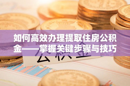 黑山如何高效办理提取住房公积金——掌握关键步骤与技巧
