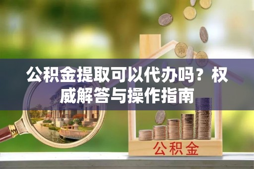 黑山公积金提取可以代办吗？权威解答与操作指南