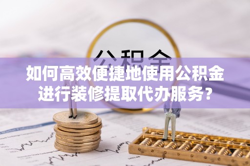 黑山如何高效便捷地使用公积金进行装修提取代办服务？