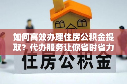 黑山如何高效办理住房公积金提取？代办服务让你省时省力