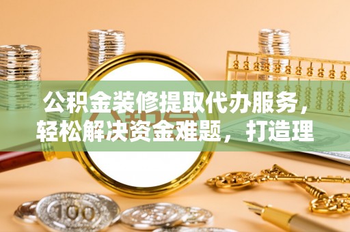 黑山公积金装修提取代办服务，轻松解决资金难题，打造理想家居