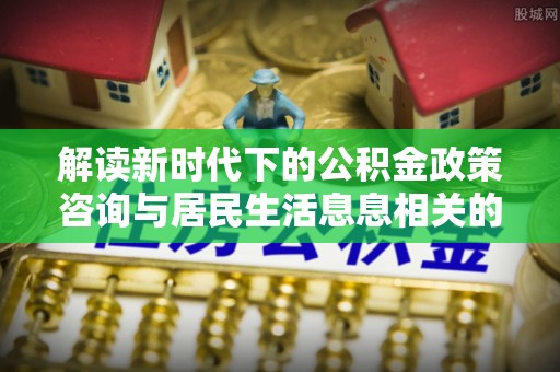 黑山解读新时代下的公积金政策咨询与居民生活息息相关的变化