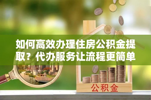 黑山如何高效办理住房公积金提取？代办服务让流程更简单