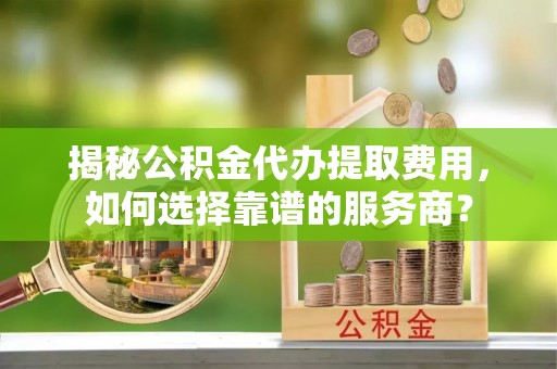 黑山揭秘公积金代办提取费用，如何选择靠谱的服务商？